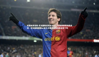 熊猫体育官网-尤文图斯逆转AC米兰，拉莫斯缺席致胜进球，尤文图斯逆转ac米兰,拉莫斯缺席致胜进球了吗