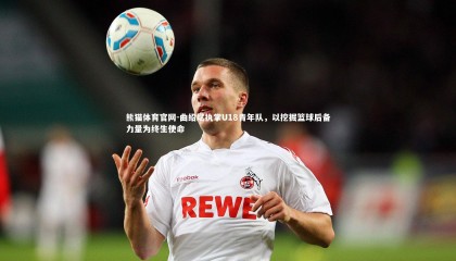 熊猫体育官网-曲绍斌执掌U18青年队，以挖掘篮球后备力量为终生使命