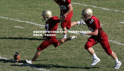 熊猫体育官网-南方球队奋力冲击，中超联赛中游队伍逐渐崭露头角，中超篮球队